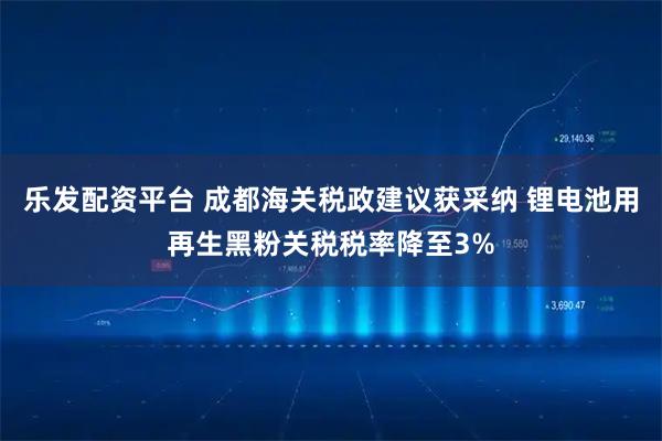 乐发配资平台 成都海关税政建议获采纳 锂电池用再生黑粉关税税率降至3%