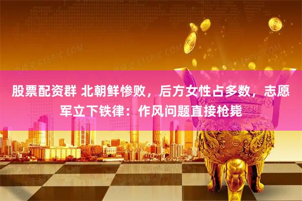 股票配资群 北朝鲜惨败，后方女性占多数，志愿军立下铁律：作风问题直接枪毙