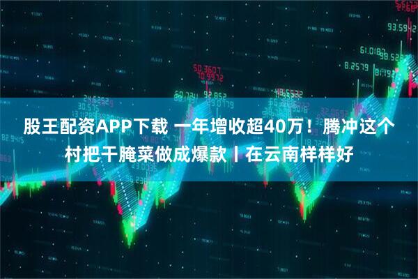 股王配资APP下载 一年增收超40万！腾冲这个村把干腌菜做成爆款丨在云南样样好