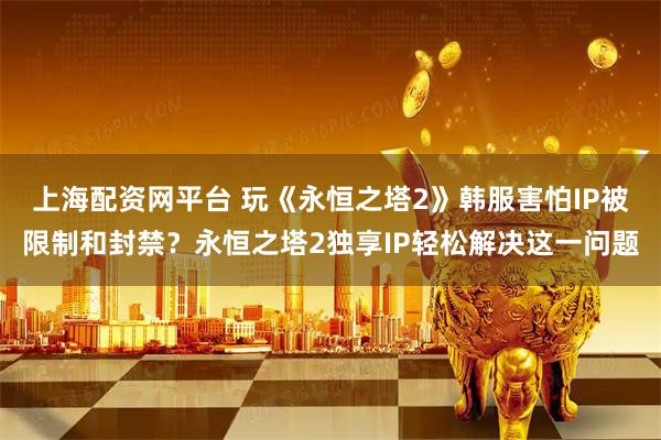 上海配资网平台 玩《永恒之塔2》韩服害怕IP被限制和封禁？永恒之塔2独享IP轻松解决这一问题
