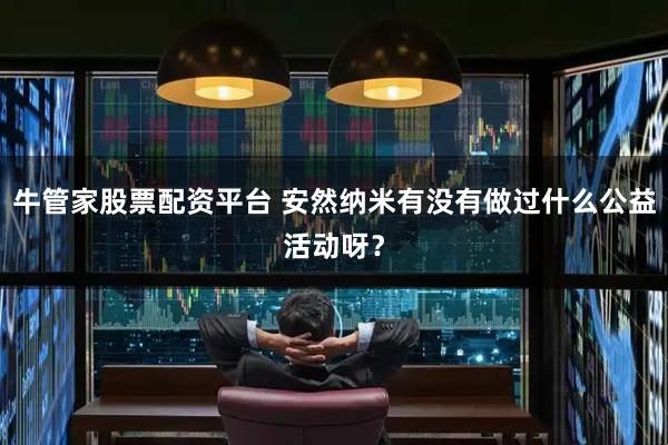 牛管家股票配资平台 安然纳米有没有做过什么公益活动呀？