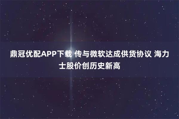 鼎冠优配APP下载 传与微软达成供货协议 海力士股价创历史新高