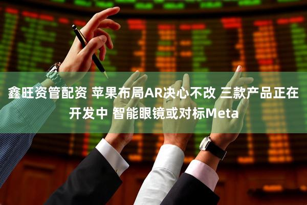 鑫旺资管配资 苹果布局AR决心不改 三款产品正在开发中 智能眼镜或对标Meta