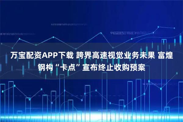 万宝配资APP下载 跨界高速视觉业务未果 富煌钢构“卡点”宣布终止收购预案