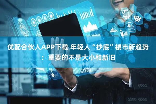 优配合伙人APP下载 年轻人“抄底”楼市新趋势：重要的不是大小和新旧