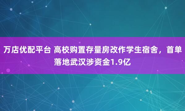 万店优配平台 高校购置存量房改作学生宿舍，首单落地武汉涉资金1.9亿