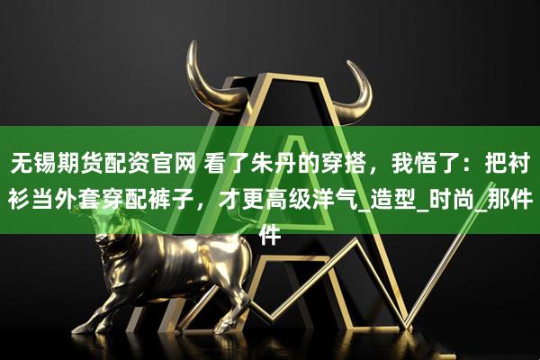 无锡期货配资官网 看了朱丹的穿搭，我悟了：把衬衫当外套穿配裤子，才更高级洋气_造型_时尚_那件