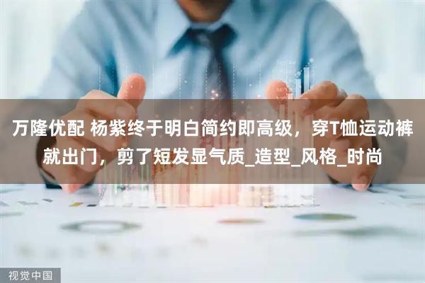 万隆优配 杨紫终于明白简约即高级，穿T恤运动裤就出门，剪了短发显气质_造型_风格_时尚