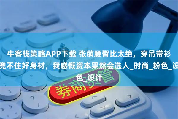 牛客栈策略APP下载 张萌腰臀比太绝，穿吊带衫都兜不住好身材，我感慨资本果然会选人_时尚_粉色_设计