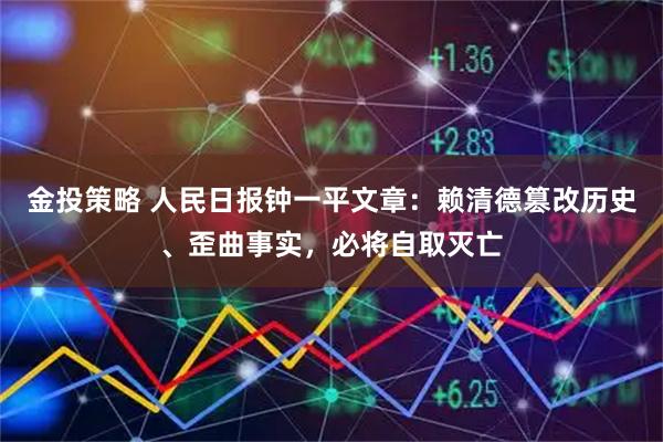 金投策略 人民日报钟一平文章：赖清德篡改历史、歪曲事实，必将自取灭亡