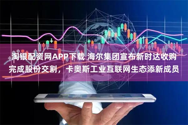 淘银配资网APP下载 海尔集团宣布新时达收购完成股份交割，卡奥斯工业互联网生态添新成员