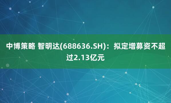 中博策略 智明达(688636.SH)：拟定增募资不超过2.13亿元