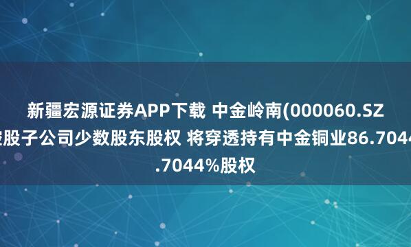新疆宏源证券APP下载 中金岭南(000060.SZ)收购控股子公司少数股东股权 将穿透持有中金铜业86.7044%股权