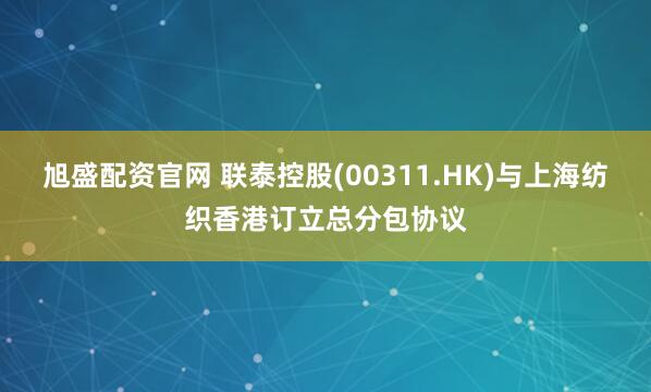旭盛配资官网 联泰控股(00311.HK)与上海纺织香港订立总分包协议