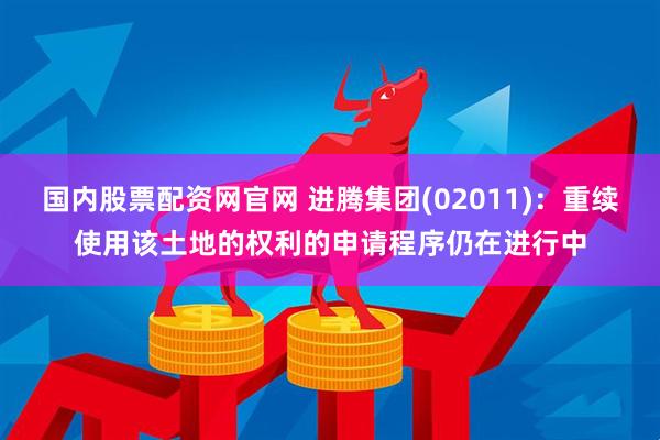 国内股票配资网官网 进腾集团(02011)：重续使用该土地的权利的申请程序仍在进行中