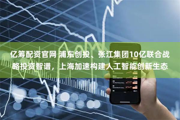亿筹配资官网 浦东创投、张江集团10亿联合战略投资智谱，上海加速构建人工智能创新生态