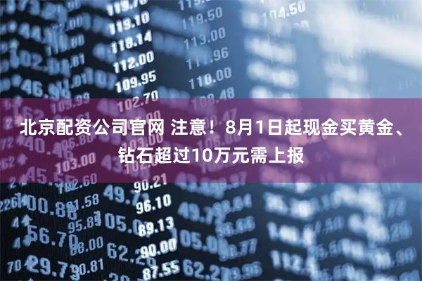 北京配资公司官网 注意！8月1日起现金买黄金、钻石超过10万元需上报