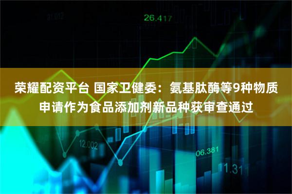 荣耀配资平台 国家卫健委：氨基肽酶等9种物质申请作为食品添加剂新品种获审查通过