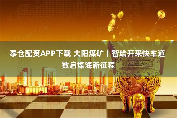泰仓配资APP下载 大阳煤矿丨智绘开采快车道 数启煤海新征程
