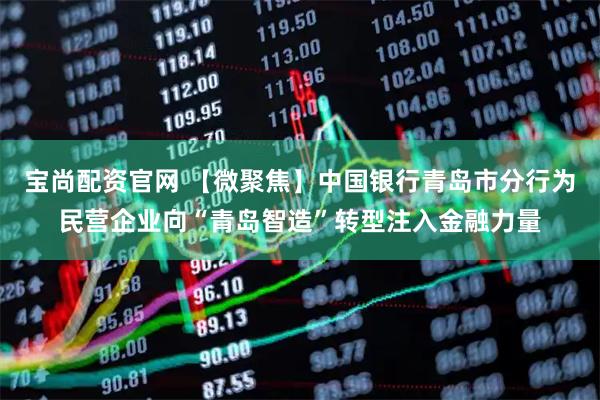 宝尚配资官网 【微聚焦】中国银行青岛市分行为民营企业向“青岛智造”转型注入金融力量