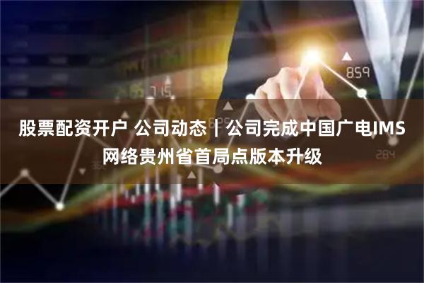 股票配资开户 公司动态｜公司完成中国广电IMS网络贵州省首局点版本升级