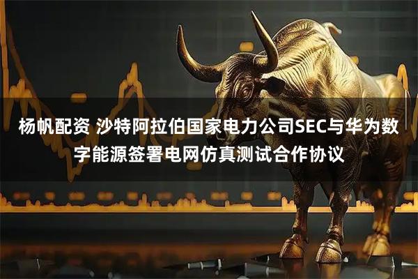 杨帆配资 沙特阿拉伯国家电力公司SEC与华为数字能源签署电网仿真测试合作协议