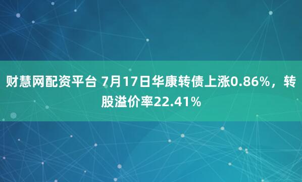 财慧网配资平台 7月17日华康转债上涨0.86%，转股溢价率22.41%