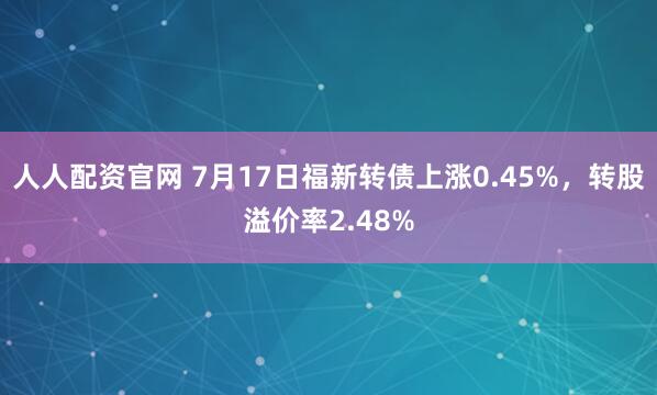 人人配资官网 7月17日福新转债上涨0.45%，转股溢价率2.48%