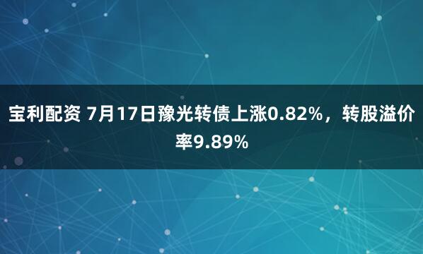 宝利配资 7月17日豫光转债上涨0.82%，转股溢价率9.89%