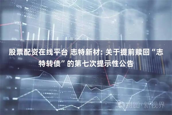 股票配资在线平台 志特新材: 关于提前赎回“志特转债”的第七次提示性公告