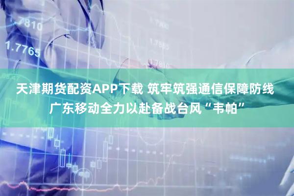 天津期货配资APP下载 筑牢筑强通信保障防线 广东移动全力以赴备战台风“韦帕”