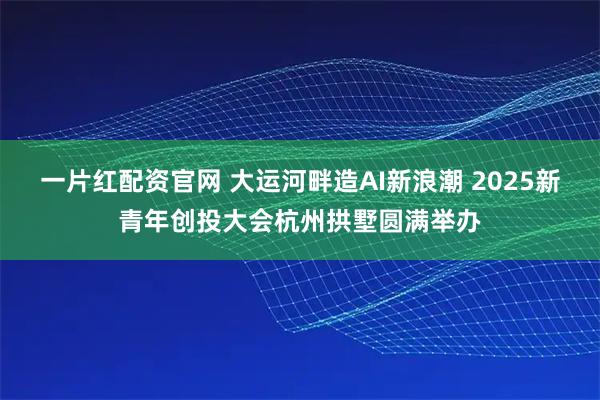 一片红配资官网 大运河畔造AI新浪潮 2025新青年创投大会杭州拱墅圆满举办
