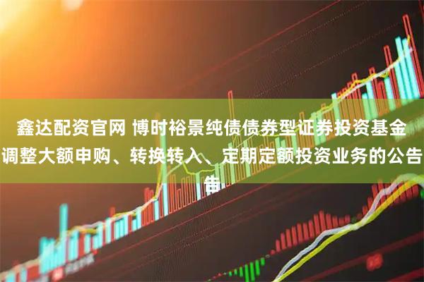 鑫达配资官网 博时裕景纯债债券型证券投资基金调整大额申购、转换转入、定期定额投资业务的公告