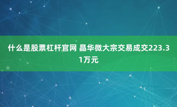 什么是股票杠杆官网 晶华微大宗交易成交223.31万元