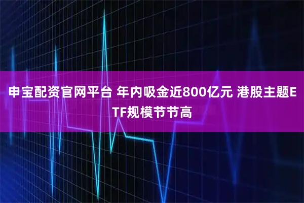 申宝配资官网平台 年内吸金近800亿元 港股主题ETF规模节节高