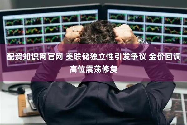 配资知识网官网 美联储独立性引发争议 金价回调高位震荡修复