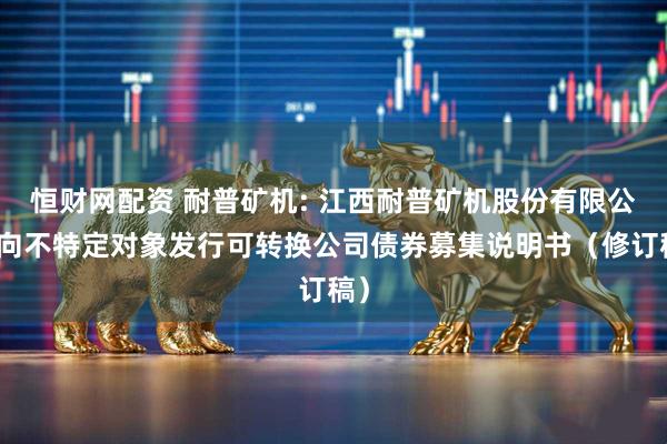 恒财网配资 耐普矿机: 江西耐普矿机股份有限公司向不特定对象发行可转换公司债券募集说明书（修订稿）
