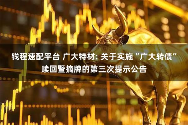钱程速配平台 广大特材: 关于实施“广大转债”赎回暨摘牌的第三次提示公告