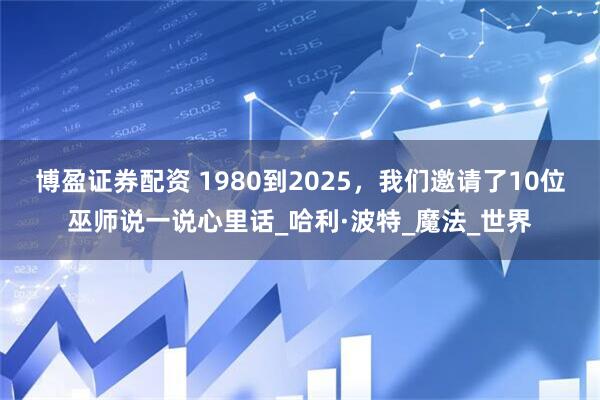 博盈证券配资 1980到2025，我们邀请了10位巫师说一说心里话_哈利·波特_魔法_世界