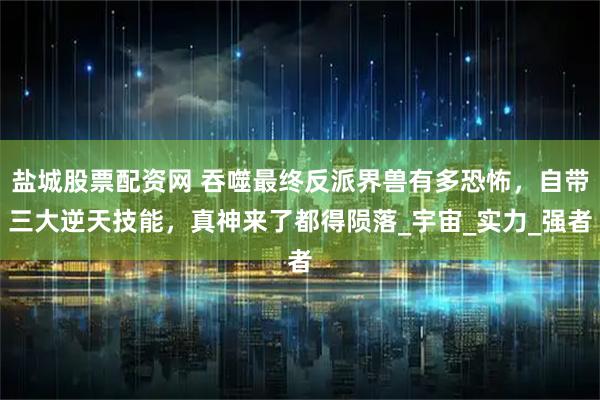 盐城股票配资网 吞噬最终反派界兽有多恐怖，自带三大逆天技能，真神来了都得陨落_宇宙_实力_强者