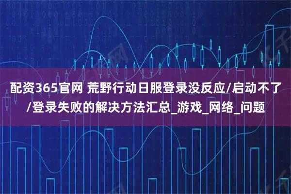 配资365官网 荒野行动日服登录没反应/启动不了/登录失败的解决方法汇总_游戏_网络_问题