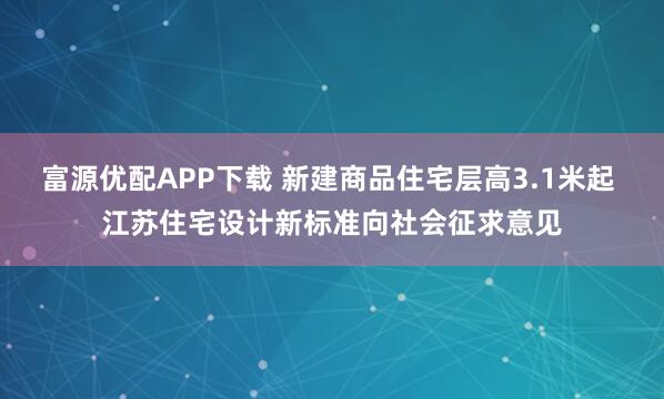 富源优配APP下载 新建商品住宅层高3.1米起 江苏住宅设计新标准向社会征求意见