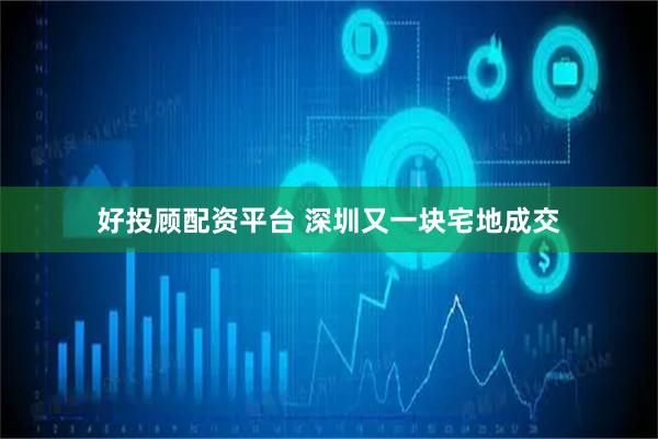 好投顾配资平台 深圳又一块宅地成交