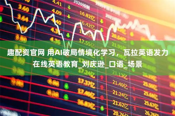 趣配资官网 用AI破局情境化学习，瓦拉英语发力在线英语教育_刘庆逊_口语_场景
