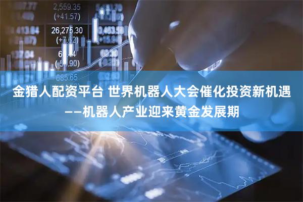 金猎人配资平台 世界机器人大会催化投资新机遇——机器人产业迎来黄金发展期
