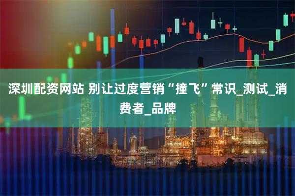 深圳配资网站 别让过度营销“撞飞”常识_测试_消费者_品牌