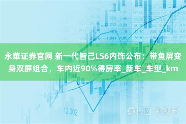 永華证券官网 新一代智己LS6内饰公布：带鱼屏变身双屏组合，车内近90%得房率_新车_车型_km