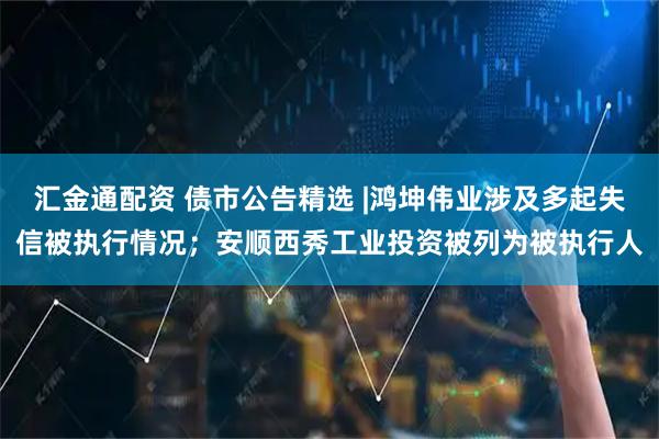 汇金通配资 债市公告精选 |鸿坤伟业涉及多起失信被执行情况；安顺西秀工业投资被列为被执行人