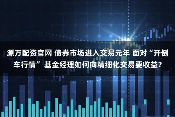 源万配资官网 债券市场进入交易元年 面对“开倒车行情” 基金经理如何向精细化交易要收益？