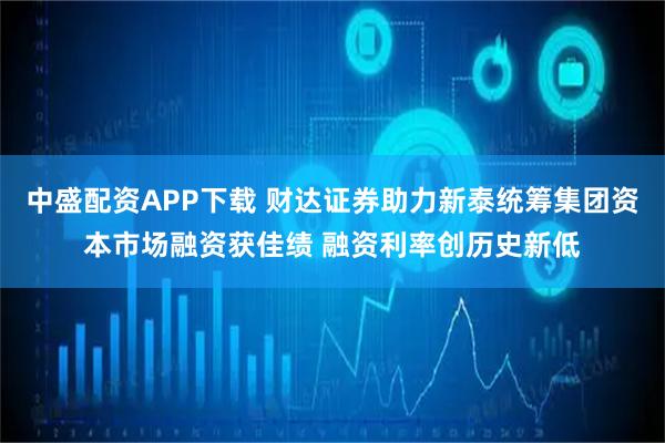 中盛配资APP下载 财达证券助力新泰统筹集团资本市场融资获佳绩 融资利率创历史新低